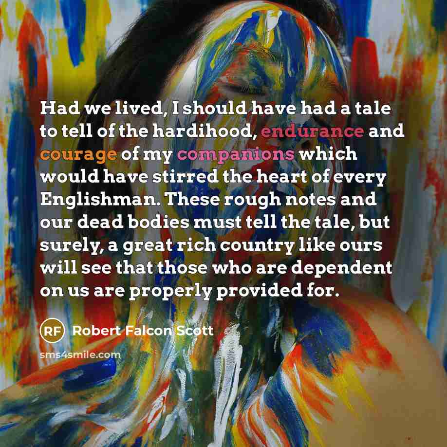 “Had we lived, I should have had a tale to tell of the hardihood, endurance and courage of my companions which would have stirred the heart of every Englishman. These rough notes and our dead bodies must tell the tale, but surely, a great rich country like ours will see that those who are dependent…” quote by Robert Falcon Scott