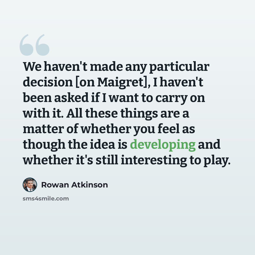 “We haven't made any particular decision [on Maigret], I haven't been asked if I want to carry on with it. All these things are a matter of whether you feel as though the idea is developing and whether it's still interesting to play.” quote by Rowan Atkinson