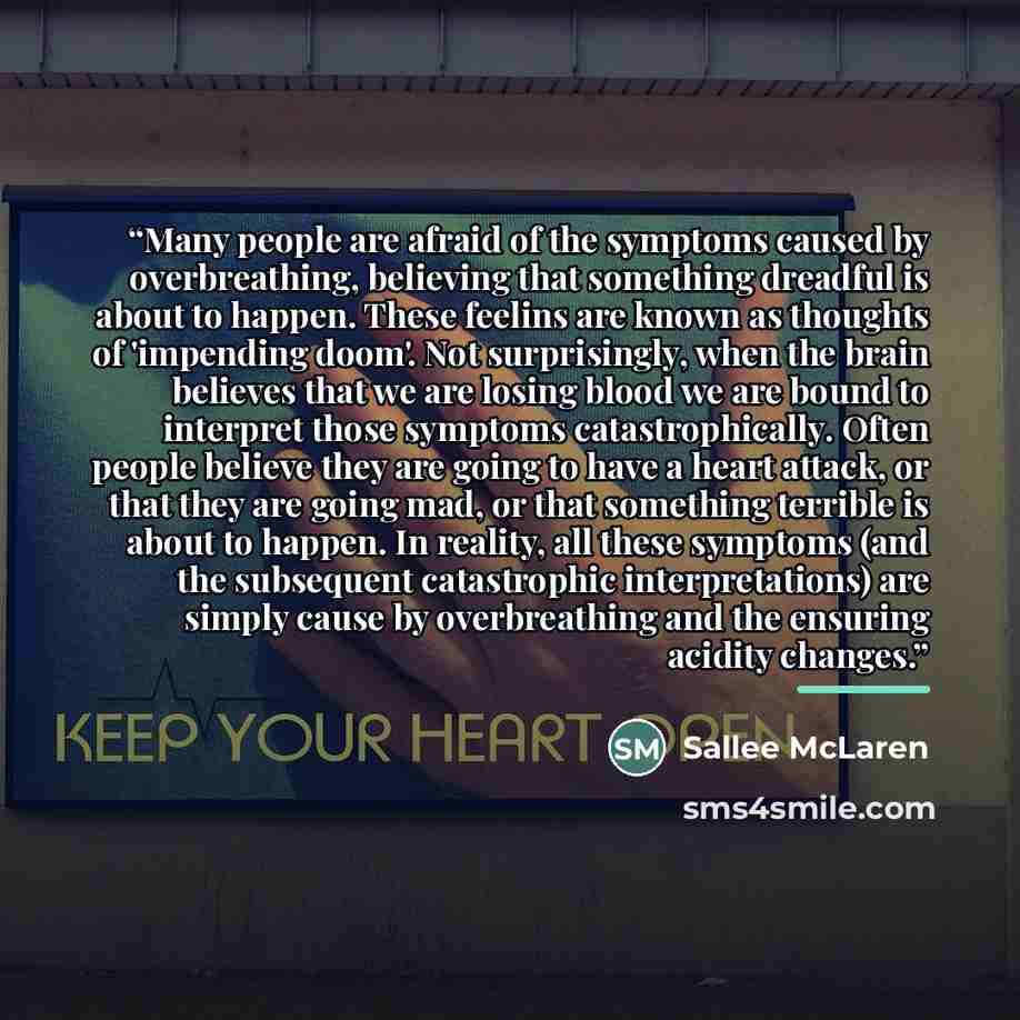“Many people are afraid of the symptoms caused by overbreathing, believing that something dreadful is about to happen. These feelins are known as thoughts of 'impending doom'. Not surprisingly, when the brain believes that we are losing blood we are bound to interpret those symptoms…” quote by Sallee McLaren