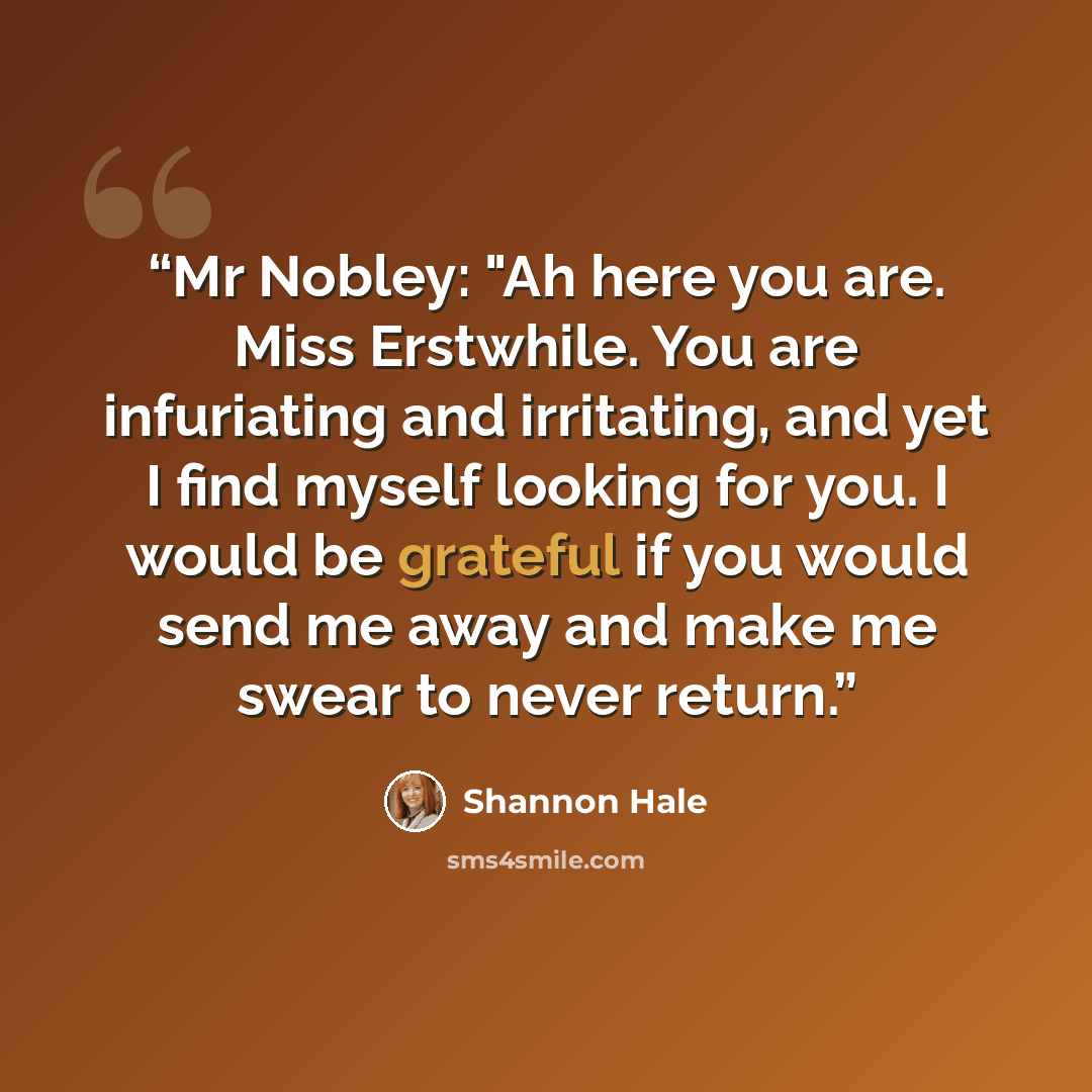 “Mr Nobley: "Ah here you are. Miss Erstwhile. You are infuriating and irritating, and yet I find myself looking for you. I would be grateful if you would send me away and make me swear to never return.” quote by Shannon Hale