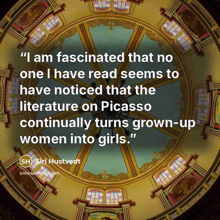 “I am fascinated that no one I have read seems to have noticed that the literature on Picasso continually turns grown-up women into girls.” quote by Siri Hustvedt
