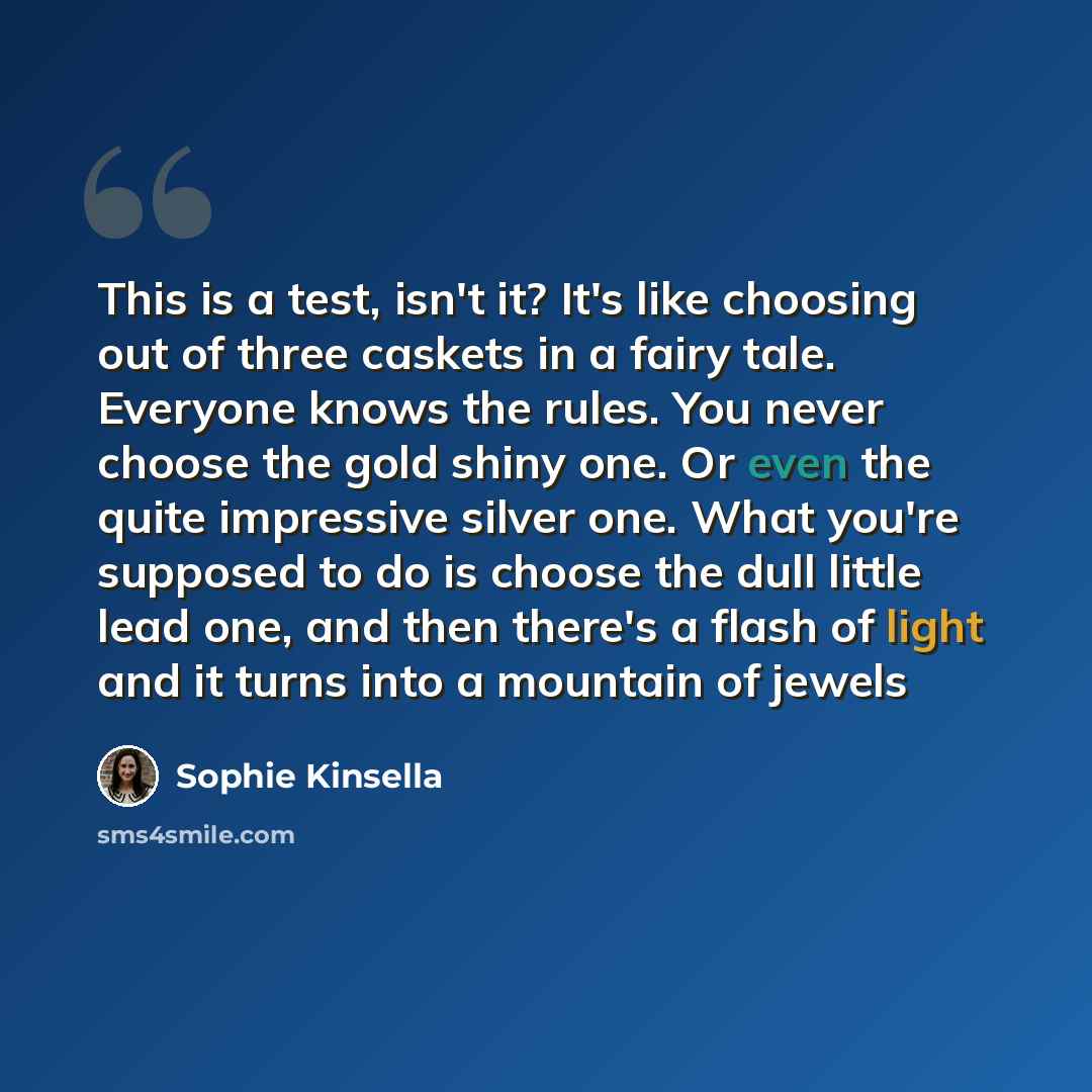 “This is a test, isn't it? It's like choosing out of three caskets in a fairy tale. Everyone knows the rules. You never choose the gold shiny one. Or even the quite impressive silver one. What you're supposed to do is choose the dull little lead one, and then there's a flash of light and it turns…” quote by Sophie Kinsella