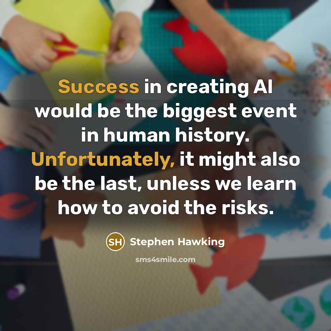 “Success in creating AI would be the biggest event in human history. Unfortunately, it might also be the last, unless we learn how to avoid the risks.” quote by Stephen Hawking