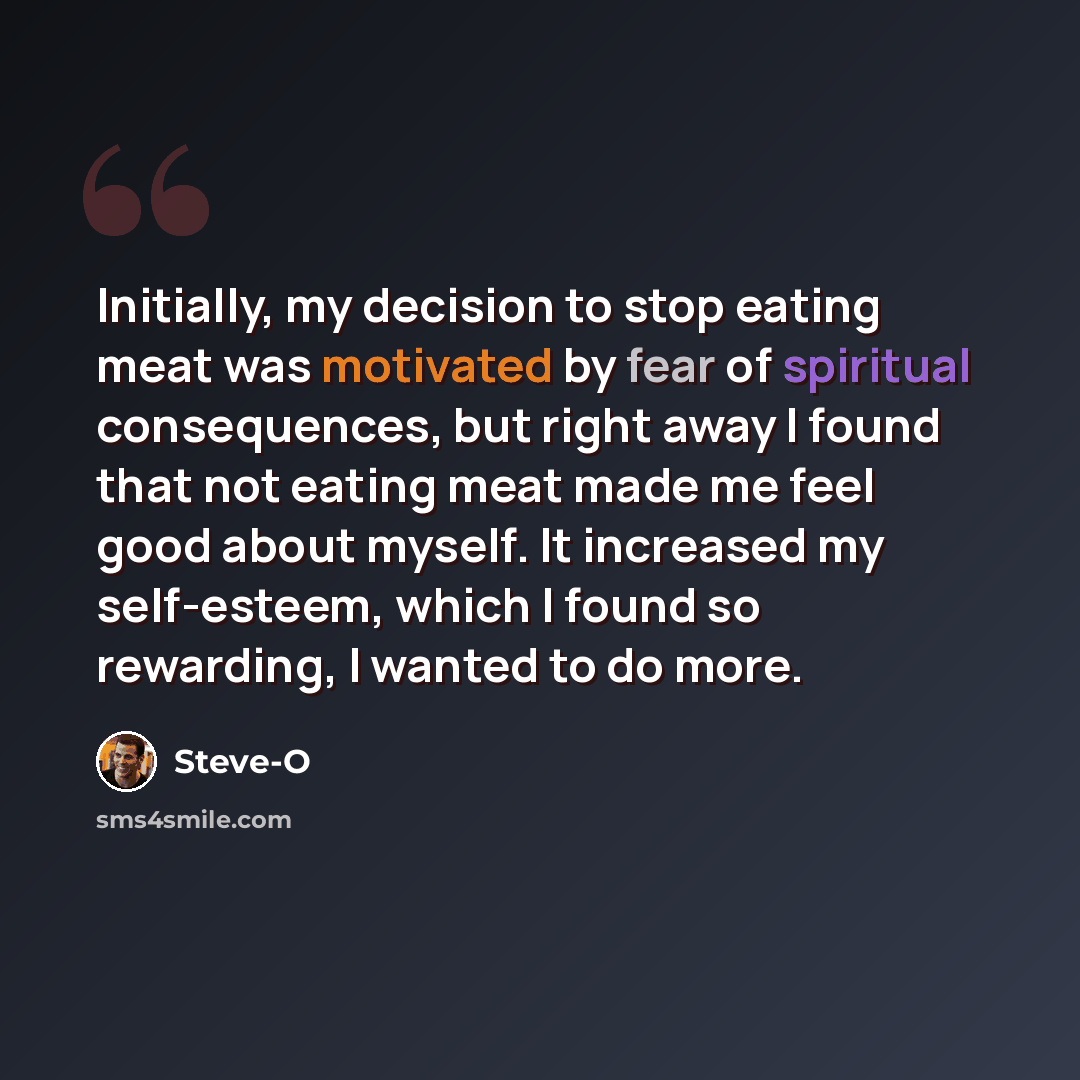 “Initially, my decision to stop eating meat was motivated by fear of spiritual consequences, but right away I found that not eating meat made me feel good about myself. It increased my self-esteem, which I found so rewarding, I wanted to do more.” quote by Steve-O