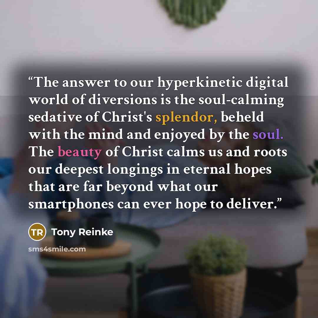“The answer to our hyperkinetic digital world of diversions is the soul-calming sedative of Christ's splendor, beheld with the mind and enjoyed by the soul. The beauty of Christ calms us and roots our deepest longings in eternal hopes that are far beyond what our smartphones can ever hope to deliver.” quote by Tony Reinke