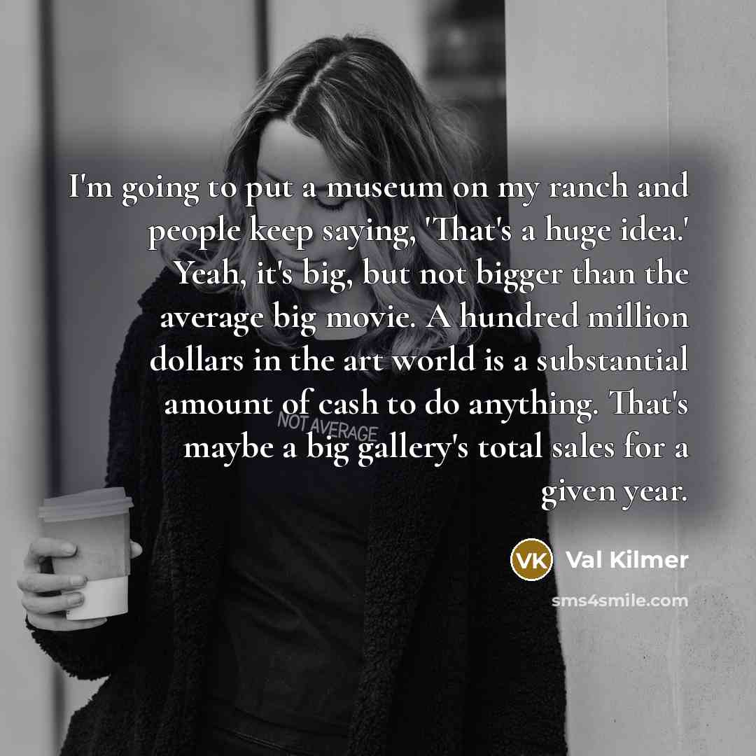 “I'm going to put a museum on my ranch and people keep saying, 'That's a huge idea.' Yeah, it's big, but not bigger than the average big movie. A hundred million dollars in the art world is a substantial amount of cash to do anything. That's maybe a big gallery's total sales for a given year.” quote by Val Kilmer
