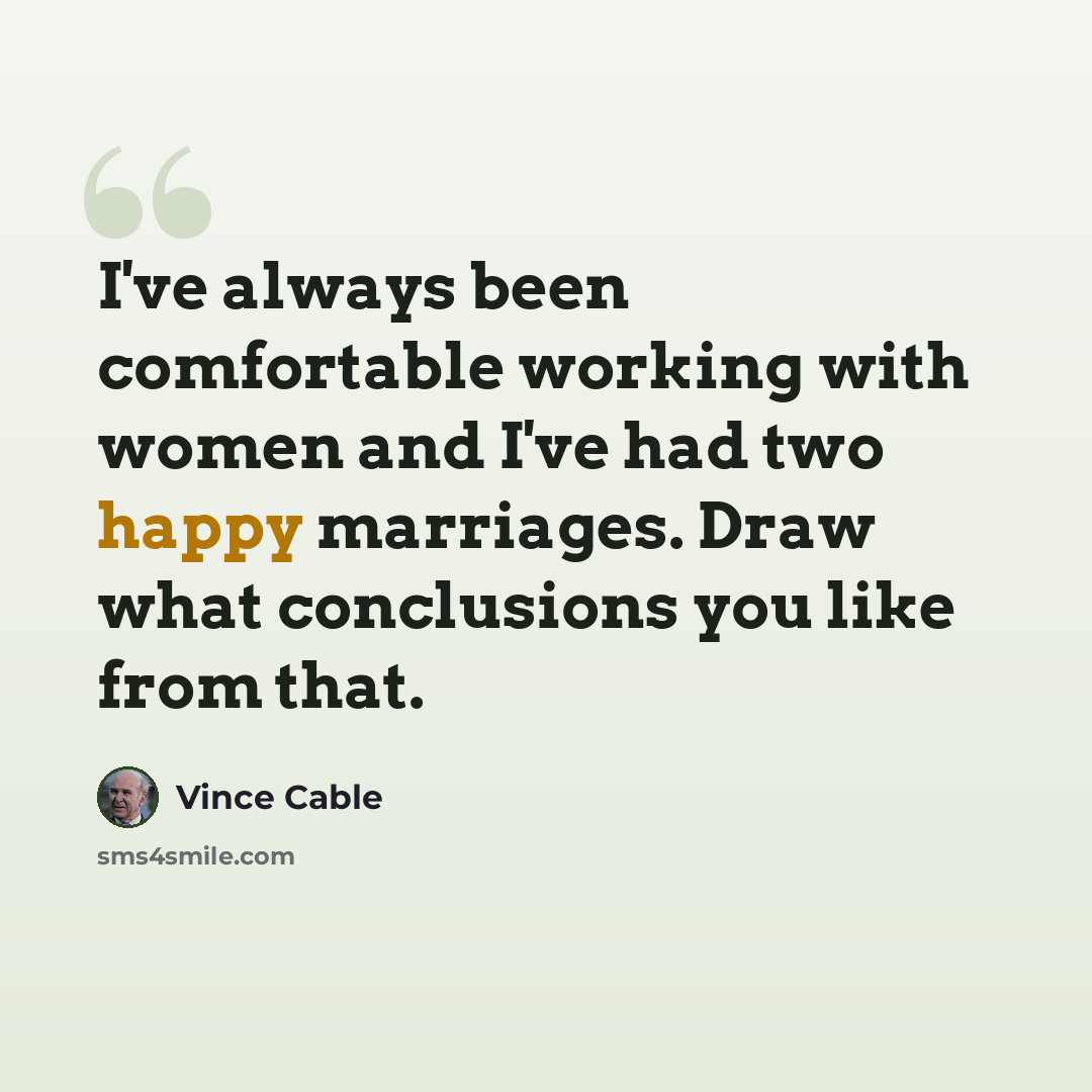 “I've always been comfortable working with women and I've had two happy marriages. Draw what conclusions you like from that.” quote by Vince Cable