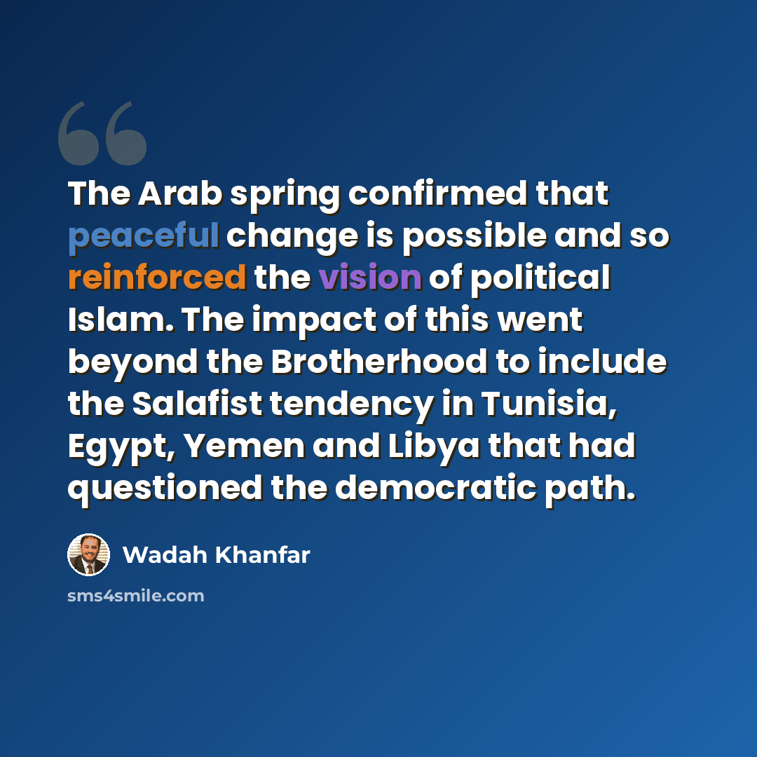 “The Arab spring confirmed that peaceful change is possible and so reinforced the vision of political Islam. The impact of this went beyond the Brotherhood to include the Salafist tendency in Tunisia, Egypt, Yemen and Libya that had questioned the democratic path.” quote by Wadah Khanfar