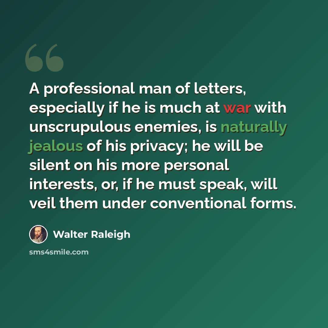 “A professional man of letters, especially if he is much at war with unscrupulous enemies, is naturally jealous of his privacy; he will be silent on his more personal interests, or, if he must speak, will veil them under conventional forms.” quote by Walter Raleigh