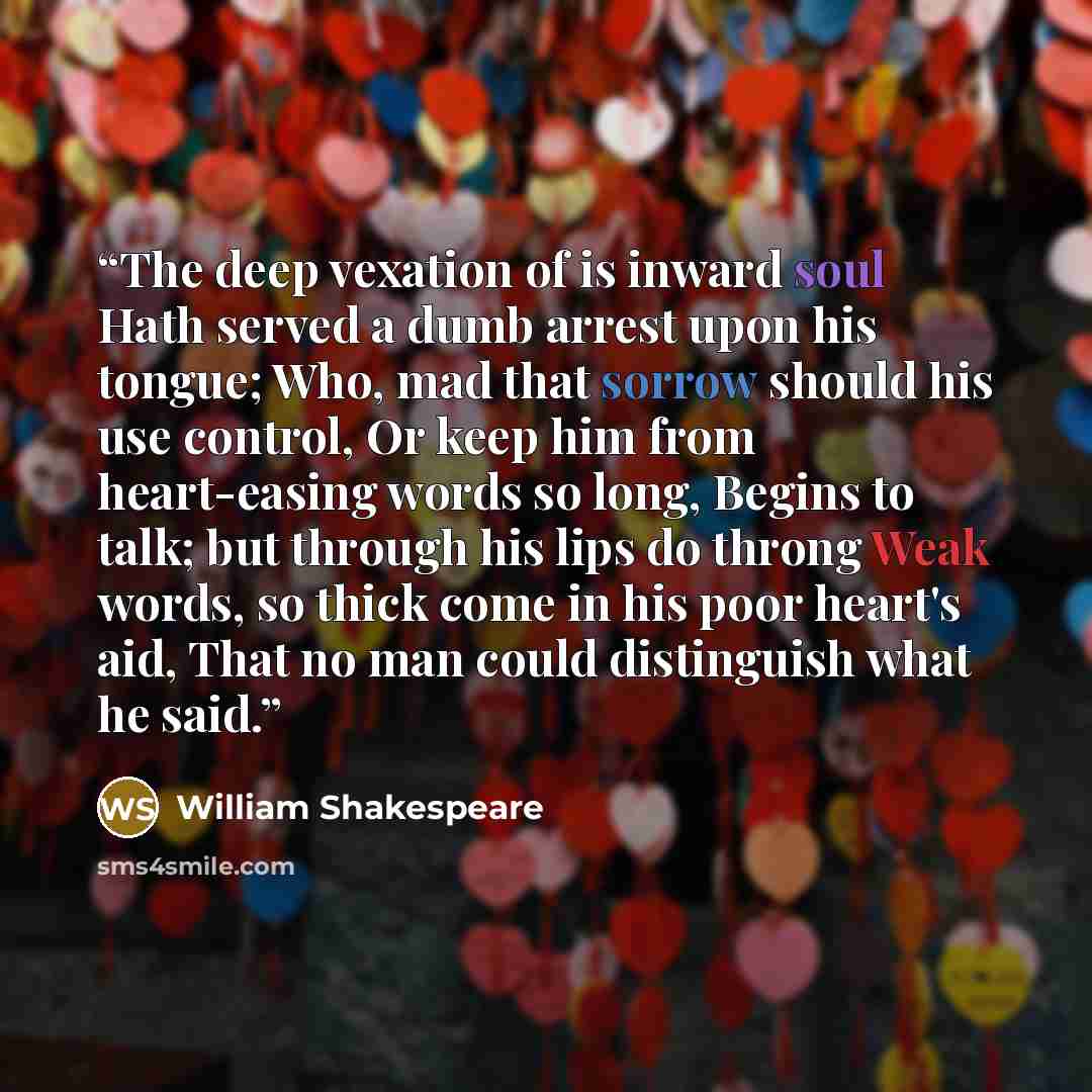 “The deep vexation of is inward soul Hath served a dumb arrest upon his tongue; Who, mad that sorrow should his use control, Or keep him from heart-easing words so long, Begins to talk; but through his lips do throng Weak words, so thick come in his poor heart's aid, That no man could distinguish…” quote by William Shakespeare