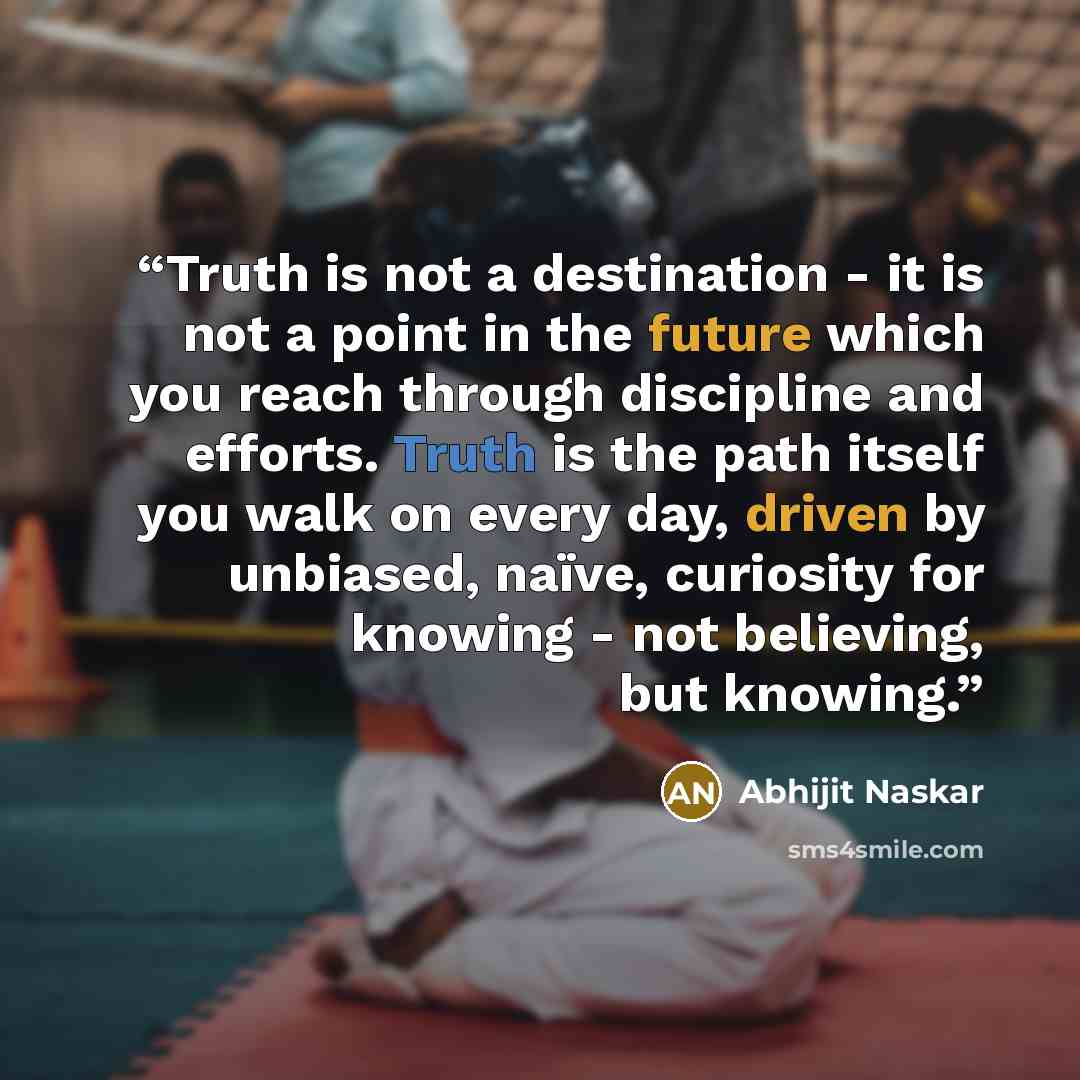 “Truth is not a destination - it is not a point in the future which you reach through discipline and efforts. Truth is the path itself you walk on every day, driven by unbiased, naïve, curiosity for knowing - not believing, but knowing.” quote by Abhijit Naskar