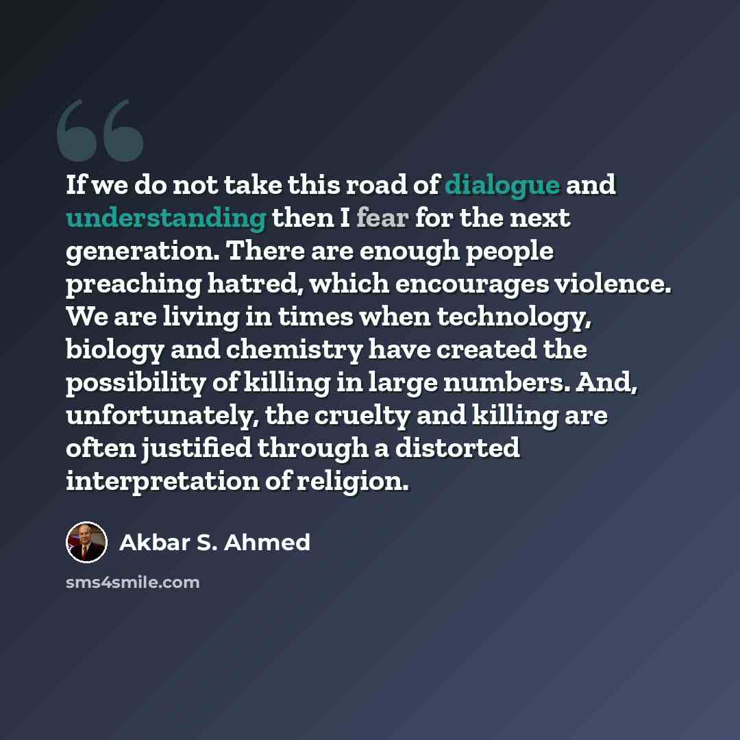 “If we do not take this road of dialogue and understanding then I fear for the next generation. There are enough people preaching hatred, which encourages violence. We are living in times when technology, biology and chemistry have created the possibility of killing in large numbers. And…” quote by Akbar S. Ahmed