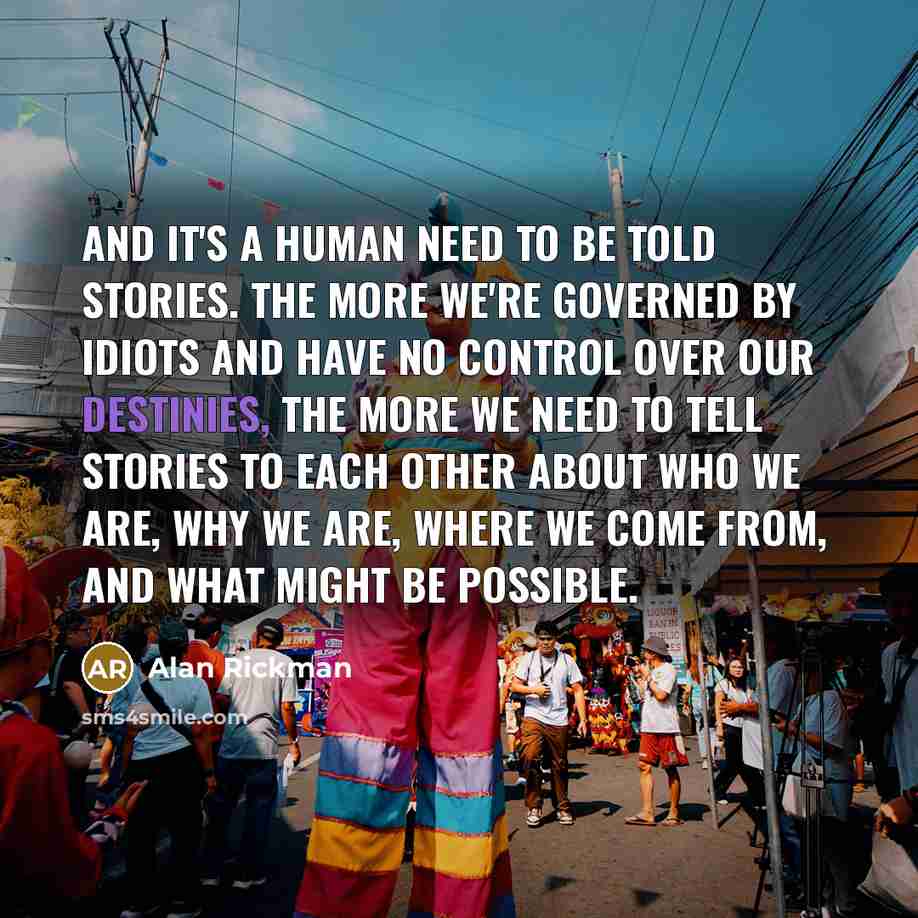 “And it's a human need to be told stories. The more we're governed by idiots and have no control over our destinies, the more we need to tell stories to each other about who we are, why we are, where we come from, and what might be possible.” quote by Alan Rickman