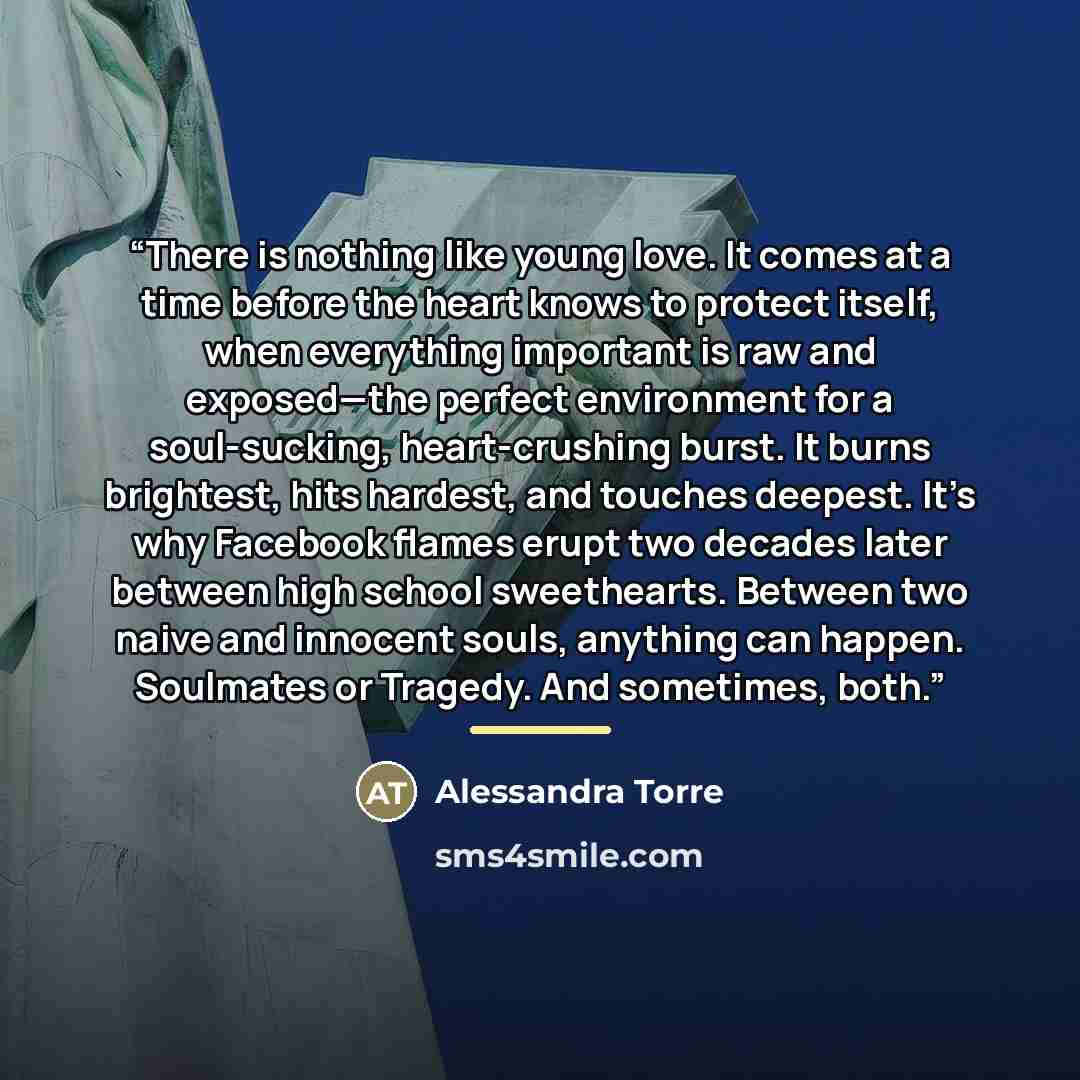“There is nothing like young love. It comes at a time before the heart knows to protect itself, when everything important is raw and exposed—the perfect environment for a soul-sucking, heart-crushing burst. It burns brightest, hits hardest, and touches deepest. It’s why Facebook flames erupt two…” quote by Alessandra Torre