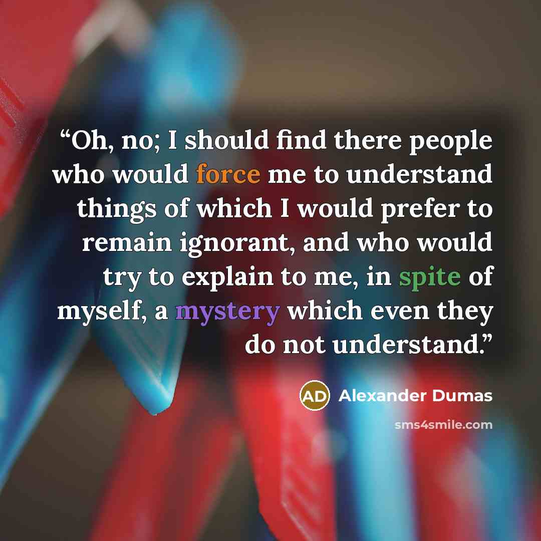 “Oh, no; I should find there people who would force me to understand things of which I would prefer to remain ignorant, and who would try to explain to me, in spite of myself, a mystery which even they do not understand.” quote by Alexander Dumas