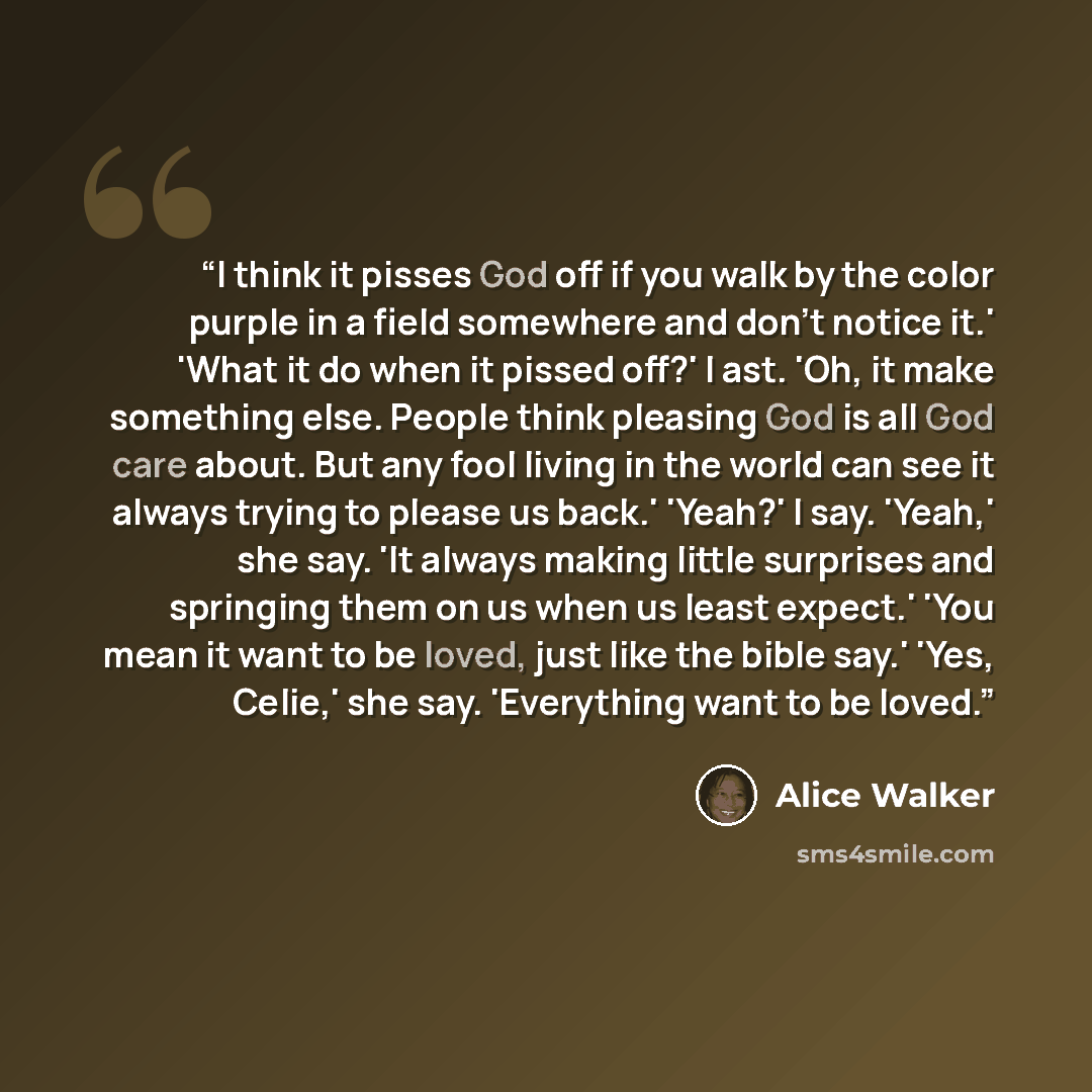 “I think it pisses God off if you walk by the color purple in a field somewhere and don't notice it.' 'What it do when it pissed off?' I ast. 'Oh, it make something else. People think pleasing God is all God care about. But any fool living in the world can see it always trying to please us back.'…” quote by Alice Walker