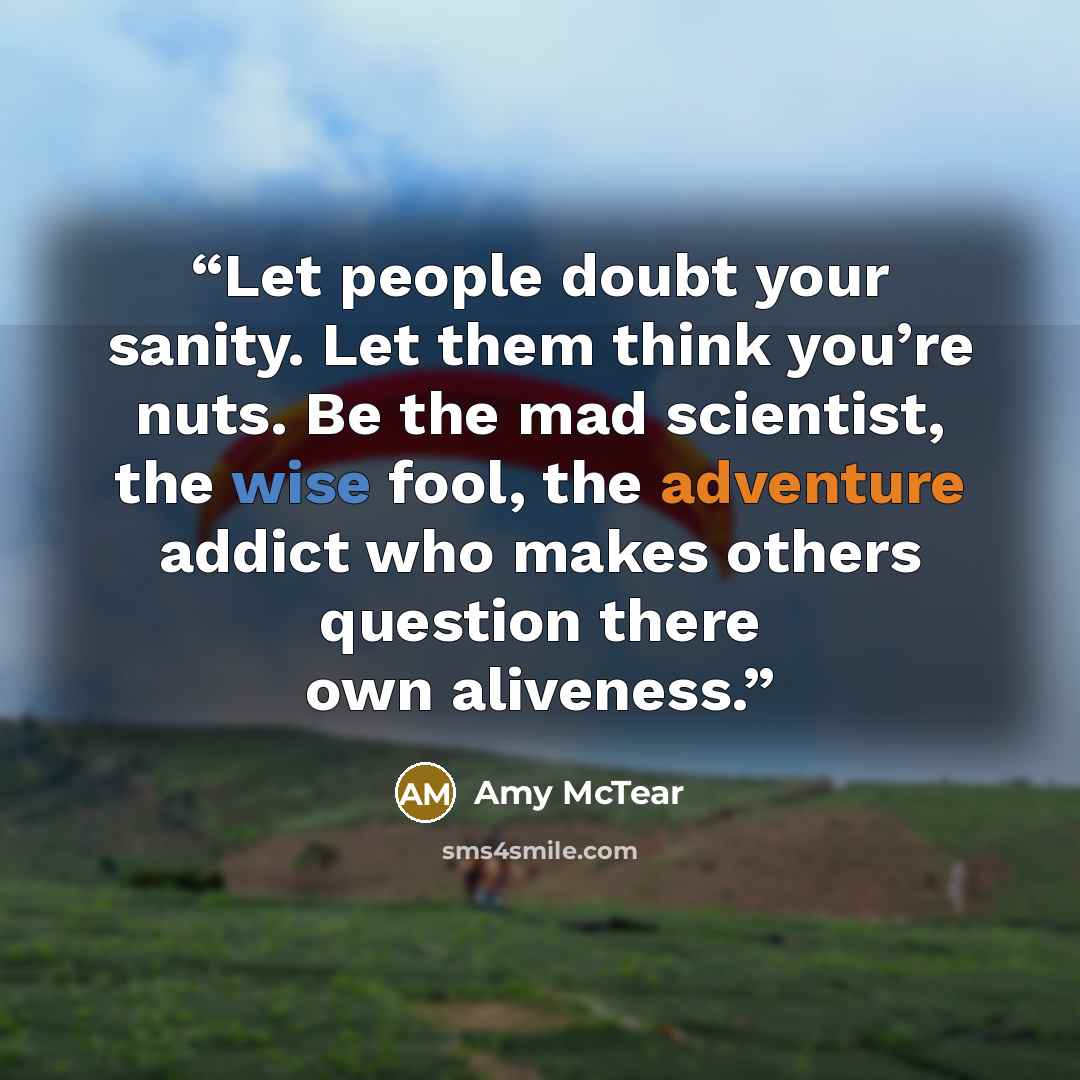 “Let people doubt your sanity. Let them think you’re nuts. Be the mad scientist, the wise fool, the adventure addict who makes others question there own aliveness.” quote by Amy McTear