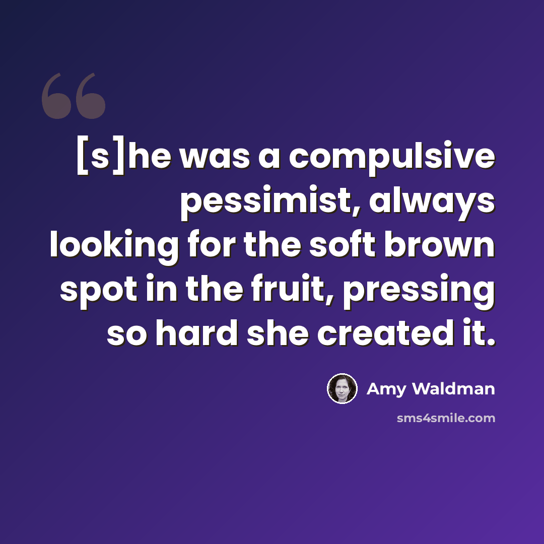 “[s]he was a compulsive pessimist, always looking for the soft brown spot in the fruit, pressing so hard she created it.” quote by Amy Waldman