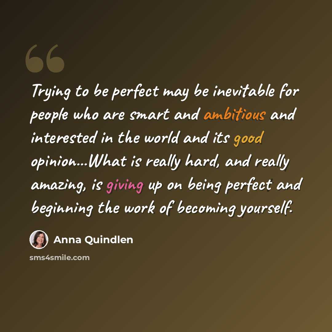 “Trying to be perfect may be inevitable for people who are smart and ambitious and interested in the world and its good opinion...What is really hard, and really amazing, is giving up on being perfect and beginning the work of becoming yourself.” quote by Anna Quindlen