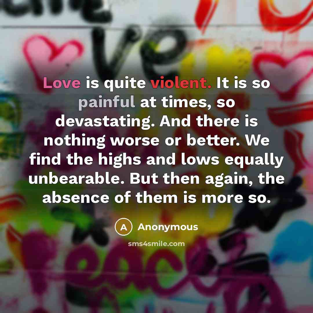 “Love is quite violent. It is so painful at times, so devastating. And there is nothing worse or better. We find the highs and lows equally unbearable. But then again, the absence of them is more so.” quote by Anonymous