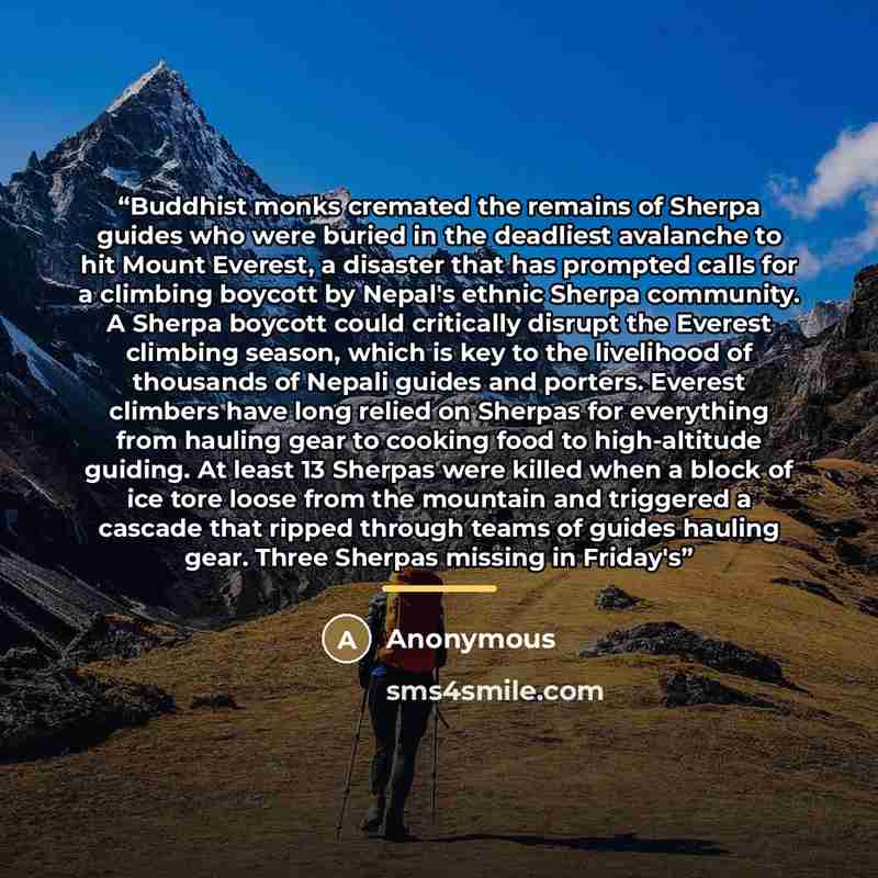 “Buddhist monks cremated the remains of Sherpa guides who were buried in the deadliest avalanche to hit Mount Everest, a disaster that has prompted calls for a climbing boycott by Nepal's ethnic Sherpa community. A Sherpa boycott could critically disrupt the Everest climbing season, which is key to…” quote by Anonymous
