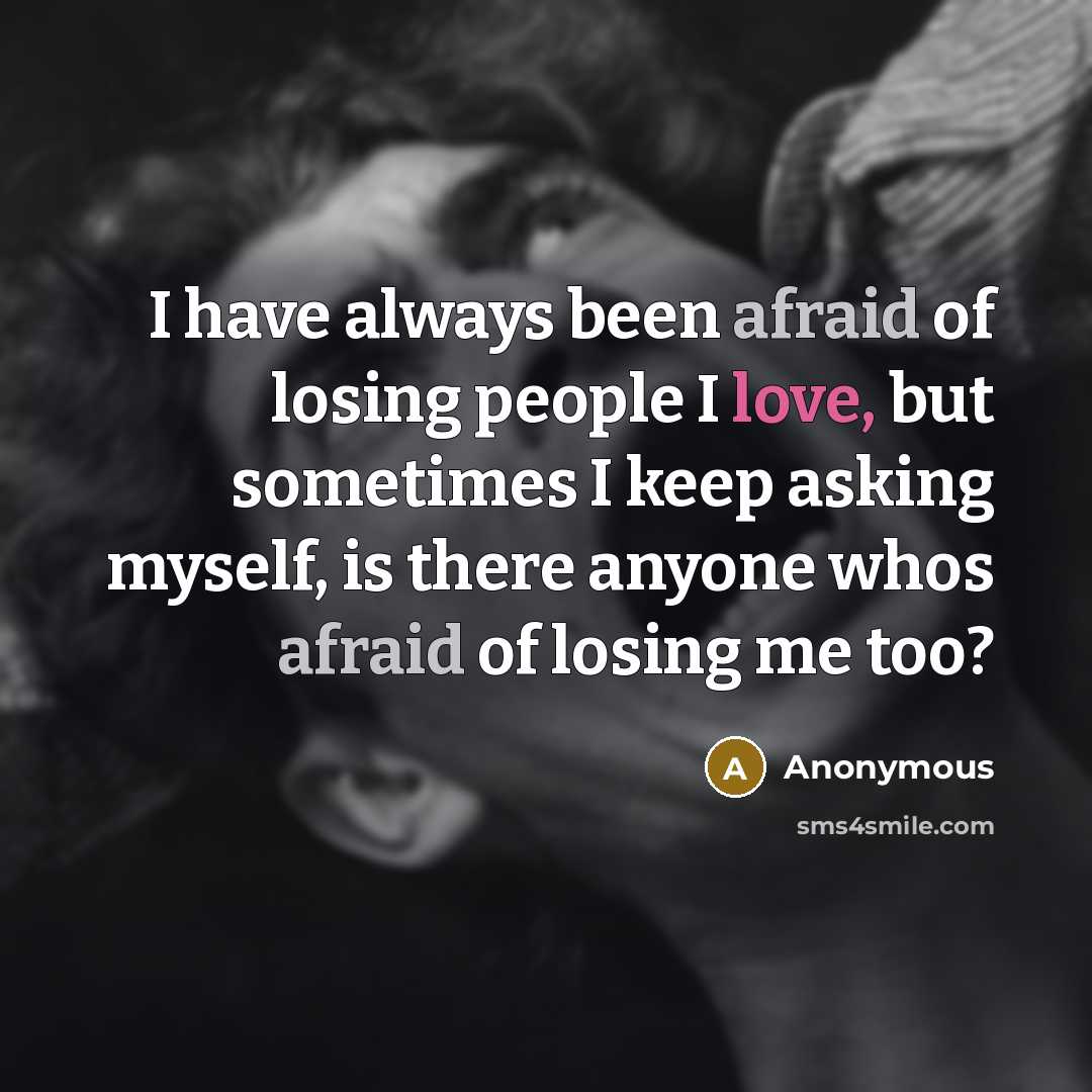 “I have always been afraid of losing people I love, but sometimes I keep asking myself, is there anyone whos afraid of losing me too?” quote by Anonymous
