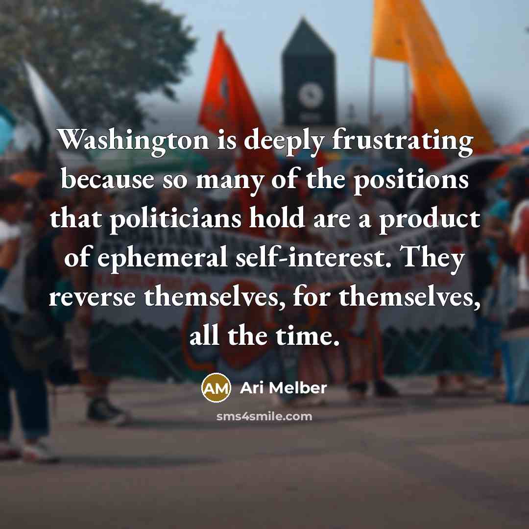 “Washington is deeply frustrating because so many of the positions that politicians hold are a product of ephemeral self-interest. They reverse themselves, for themselves, all the time.” quote by Ari Melber