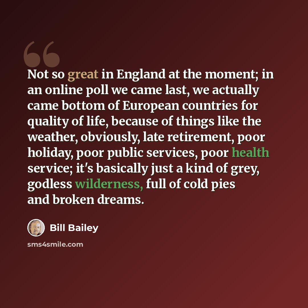 “Not so great in England at the moment; in an online poll we came last, we actually came bottom of European countries for quality of life, because of things like the weather, obviously, late retirement, poor holiday, poor public services, poor health service; it's basically just a kind of grey…” quote by Bill Bailey