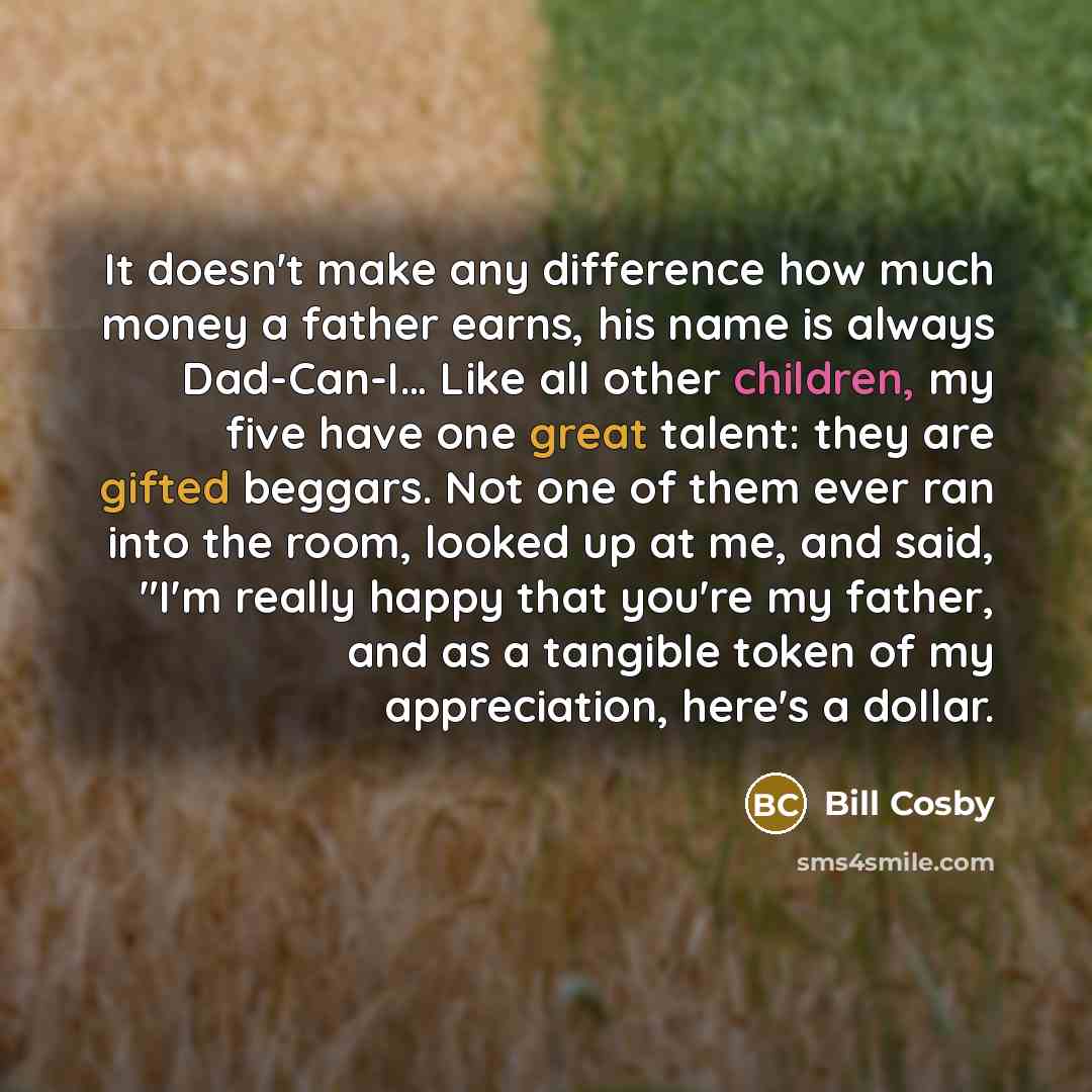 “It doesn't make any difference how much money a father earns, his name is always Dad-Can-I… Like all other children, my five have one great talent: they are gifted beggars. Not one of them ever ran into the room, looked up at me, and said, "I'm really happy that you're my father, and as a tangible…” quote by Bill Cosby