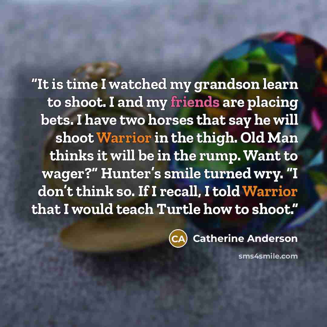 “It is time I watched my grandson learn to shoot. I and my friends are placing bets. I have two horses that say he will shoot Warrior in the thigh. Old Man thinks it will be in the rump. Want to wager?” Hunter’s smile turned wry. “I don’t think so. If I recall, I told Warrior that I would teach…” quote by Catherine Anderson