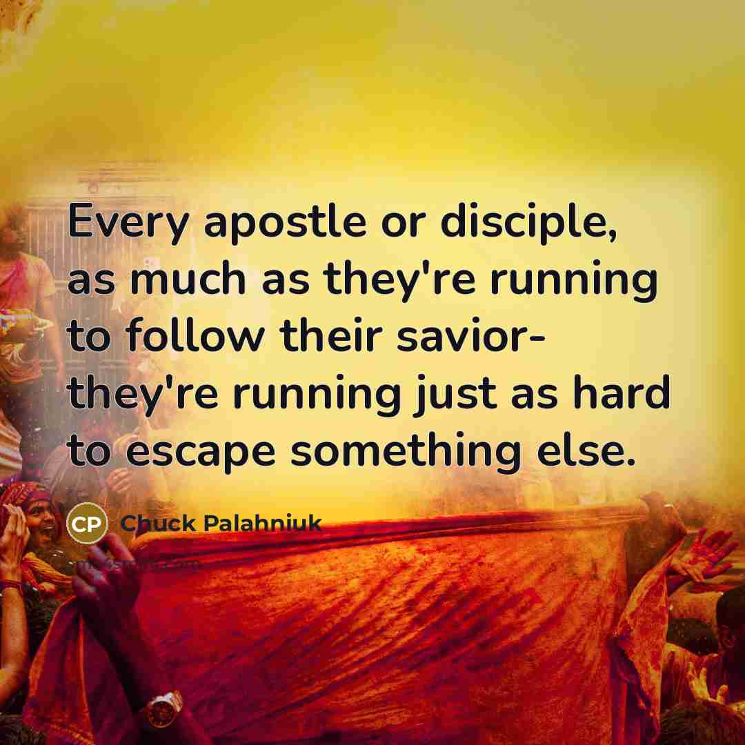 “Every apostle or disciple, as much as they're running to follow their savior- they're running just as hard to escape something else.” quote by Chuck Palahniuk