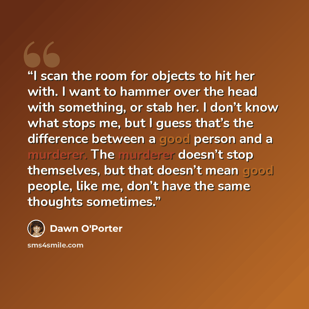 “I scan the room for objects to hit her with. I want to hammer over the head with something, or stab her. I don’t know what stops me, but I guess that’s the difference between a good person and a murderer. The murderer doesn’t stop themselves, but that doesn’t mean good people, like me, don’t have…” quote by Dawn O'Porter