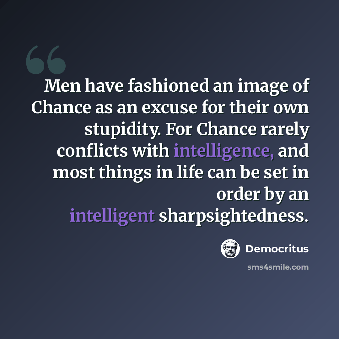 “Men have fashioned an image of Chance as an excuse for their own stupidity. For Chance rarely conflicts with intelligence, and most things in life can be set in order by an intelligent sharpsightedness.” quote by Democritus