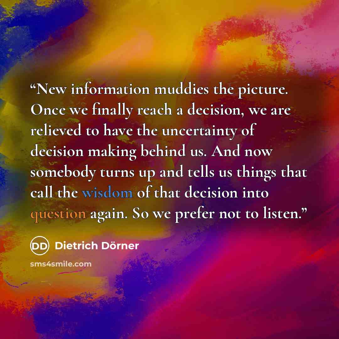 “New information muddies the picture. Once we finally reach a decision, we are relieved to have the uncertainty of decision making behind us. And now somebody turns up and tells us things that call the wisdom of that decision into question again. So we prefer not to listen.” quote by Dietrich Dörner