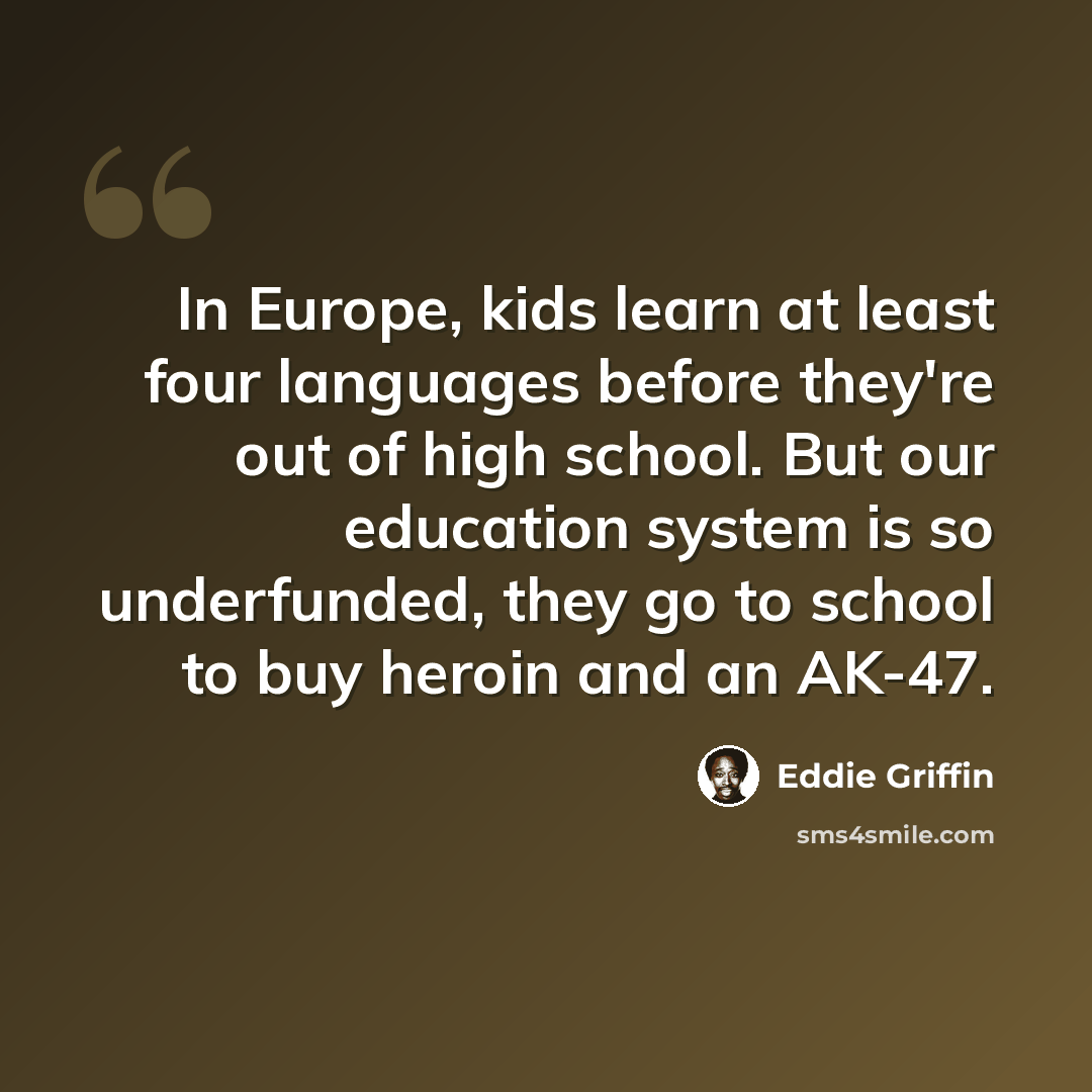 “In Europe, kids learn at least four languages before they're out of high school. But our education system is so underfunded, they go to school to buy heroin and an AK-47.” quote by Eddie Griffin