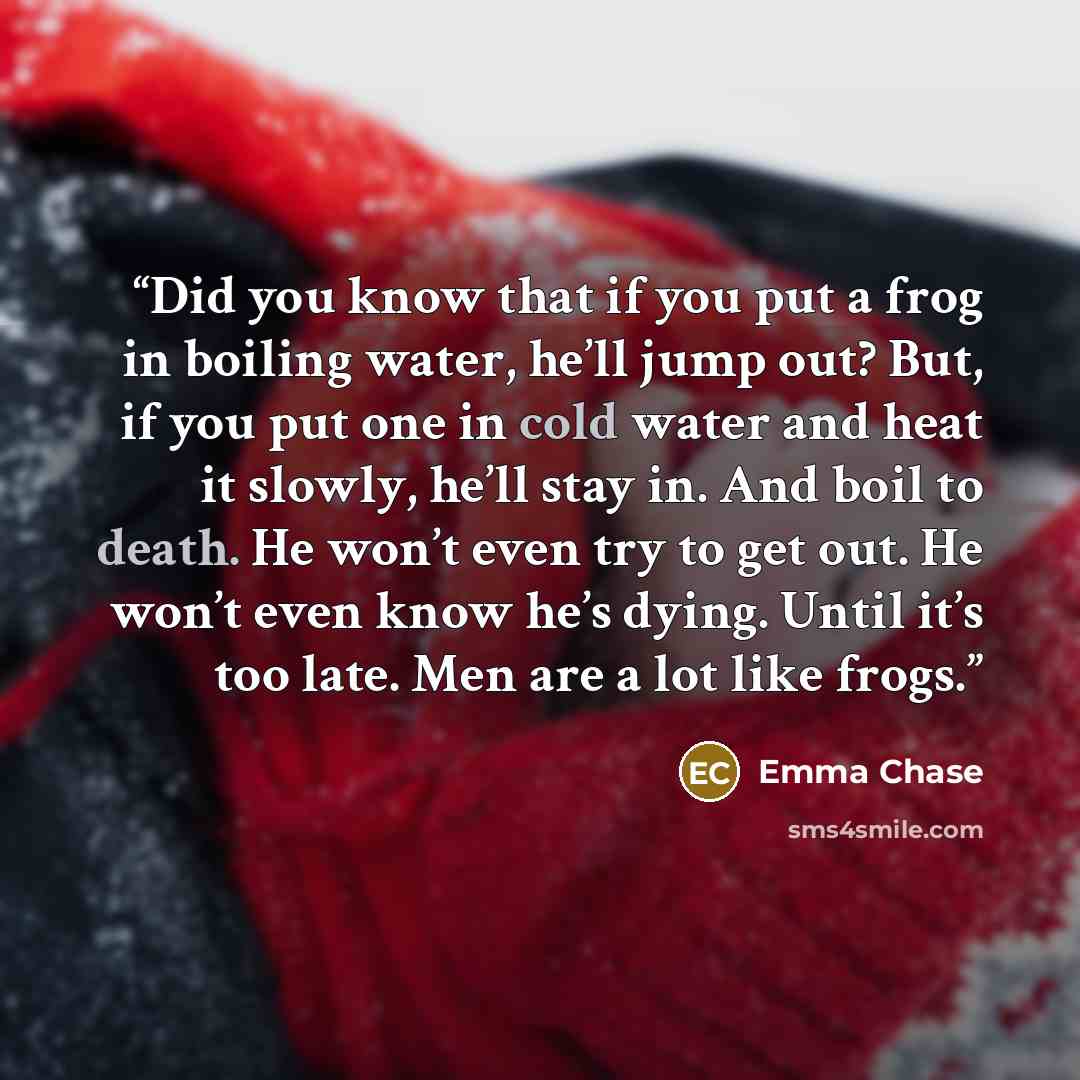 “Did you know that if you put a frog in boiling water, he’ll jump out? But, if you put one in cold water and heat it slowly, he’ll stay in. And boil to death. He won’t even try to get out. He won’t even know he’s dying. Until it’s too late. Men are a lot like frogs.” quote by Emma Chase