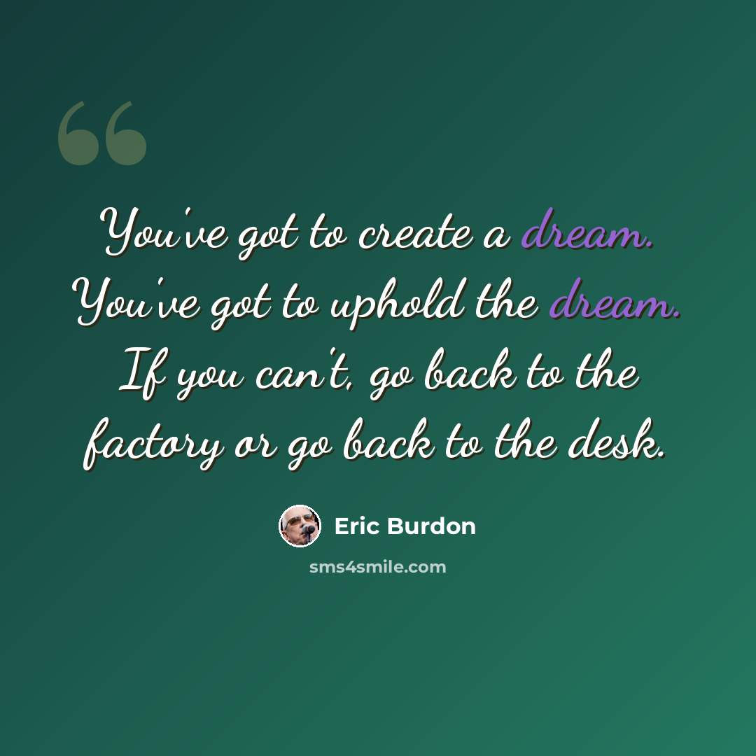 “You've got to create a dream. You've got to uphold the dream. If you can't, go back to the factory or go back to the desk.” quote by Eric Burdon