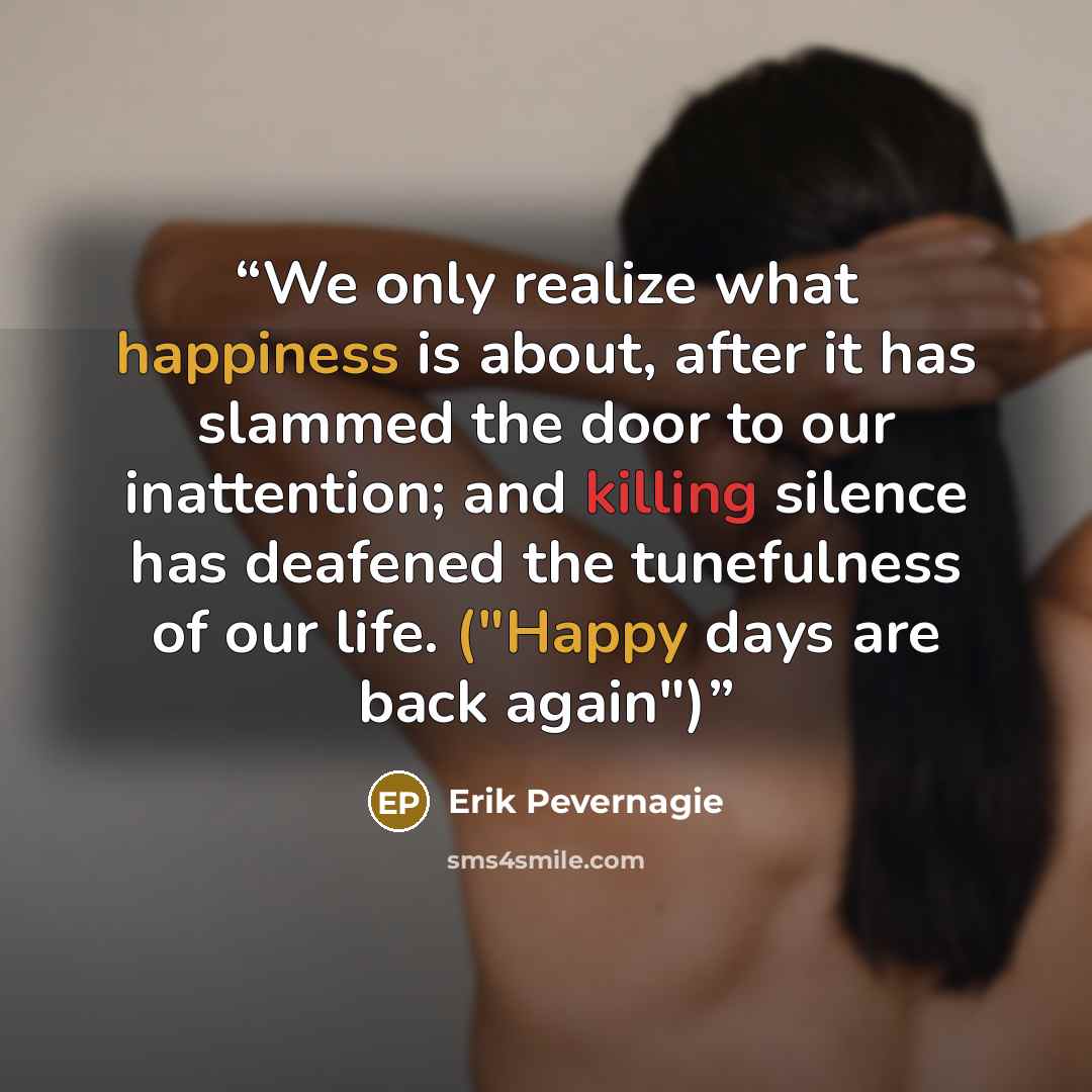 “We only realize what happiness is about, after it has slammed the door to our inattention; and killing silence has deafened the tunefulness of our life. ("Happy days are back again")” quote by Erik Pevernagie
