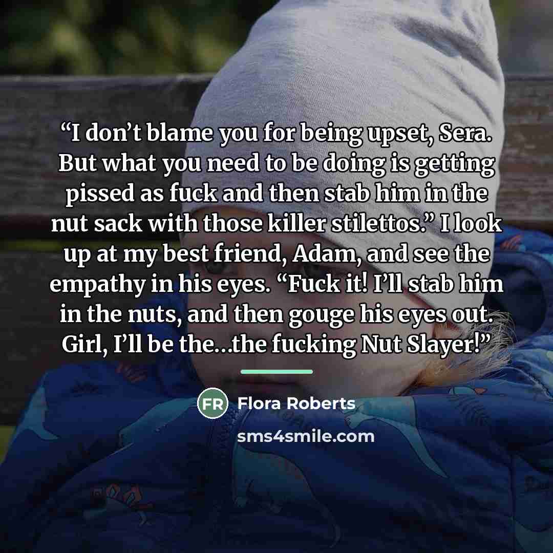 “I don’t blame you for being upset, Sera. But what you need to be doing is getting pissed as fuck and then stab him in the nut sack with those killer stilettos.” I look up at my best friend, Adam, and see the empathy in his eyes. “Fuck it! I’ll stab him in the nuts, and then gouge his eyes out…” quote by Flora Roberts