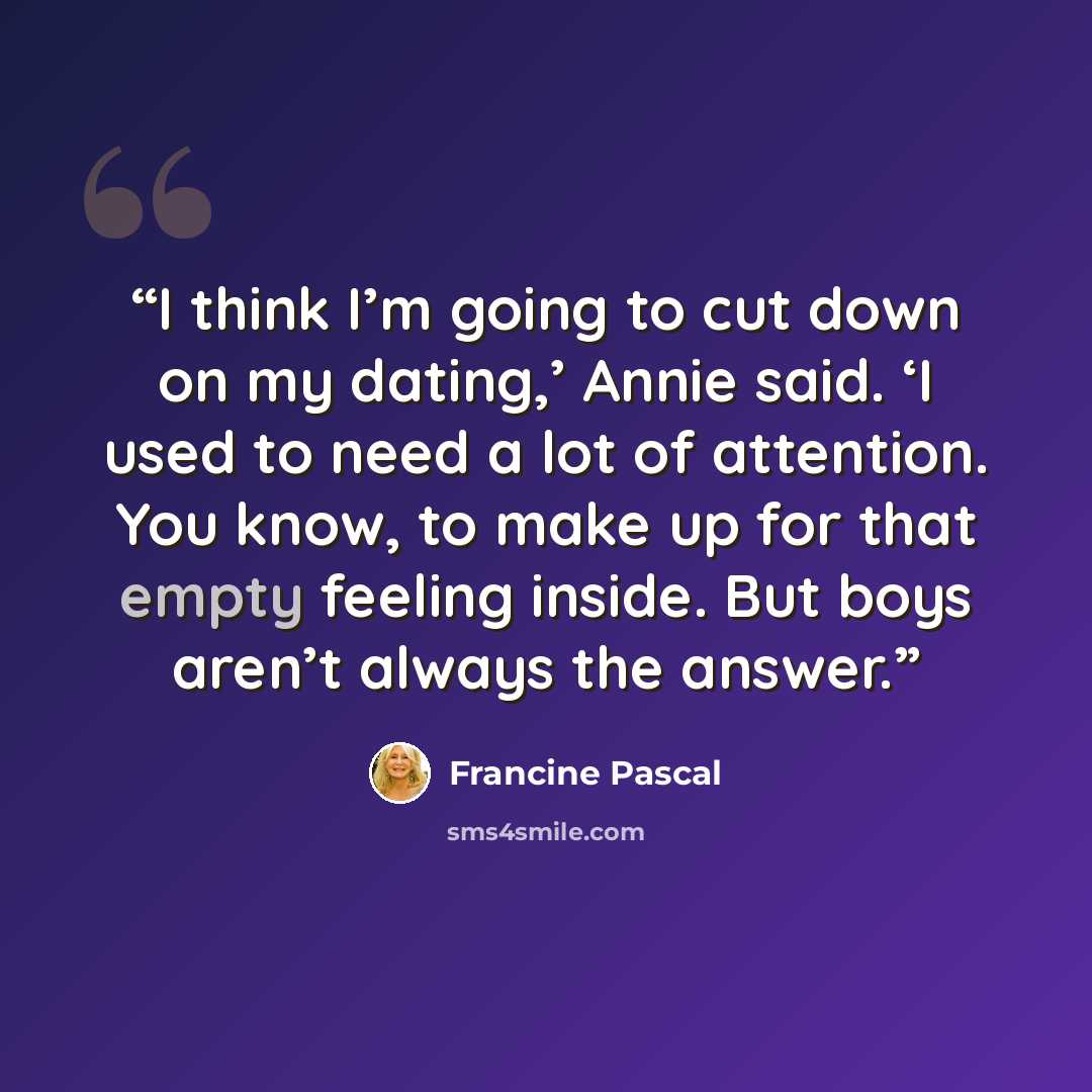 “I think I’m going to cut down on my dating,’ Annie said. ‘I used to need a lot of attention. You know, to make up for that empty feeling inside. But boys aren’t always the answer.” quote by Francine Pascal