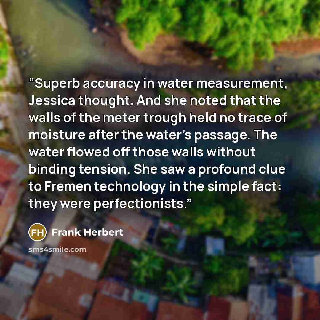 “Superb accuracy in water measurement, Jessica thought. And she noted that the walls of the meter trough held no trace of moisture after the water’s passage. The water flowed off those walls without binding tension. She saw a profound clue to Fremen technology in the simple fact: they were…” quote by Frank Herbert