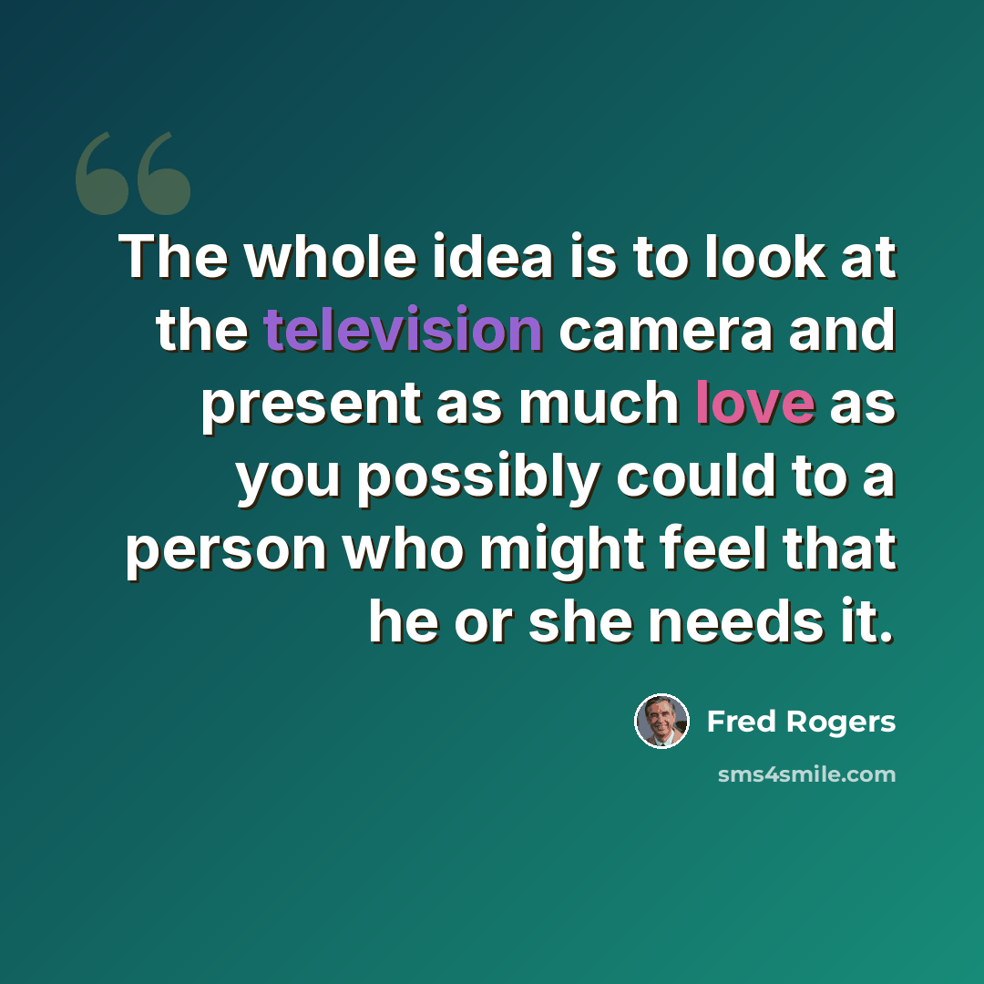 “The whole idea is to look at the television camera and present as much love as you possibly could to a person who might feel that he or she needs it.” quote by Fred Rogers