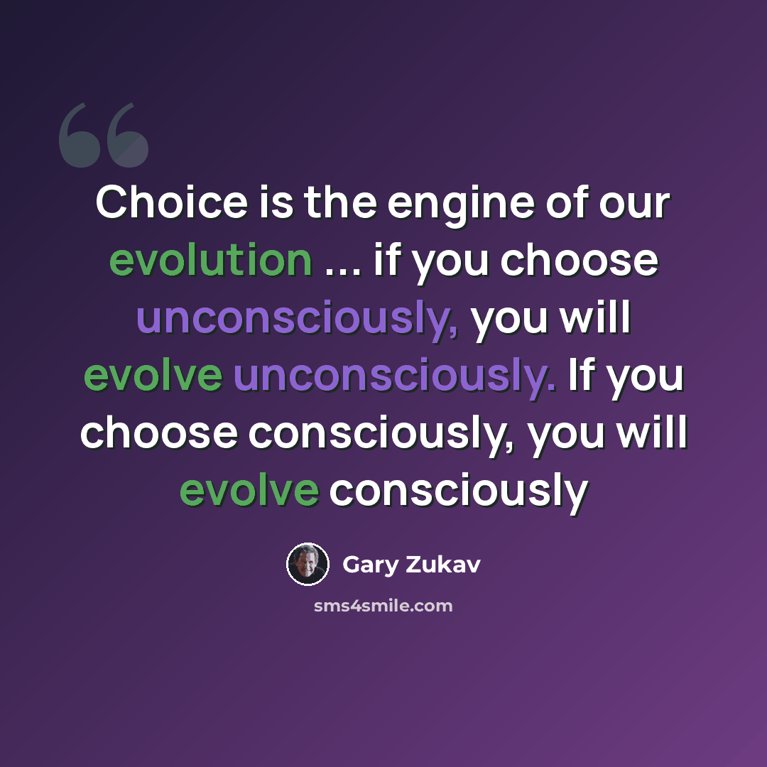 “Choice is the engine of our evolution ... if you choose unconsciously, you will evolve unconsciously. If you choose consciously, you will evolve consciously” quote by Gary Zukav