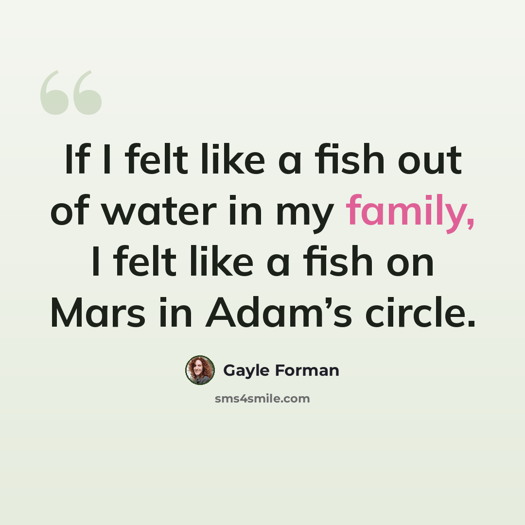 “If I felt like a fish out of water in my family, I felt like a fish on Mars in Adam’s circle.” quote by Gayle Forman