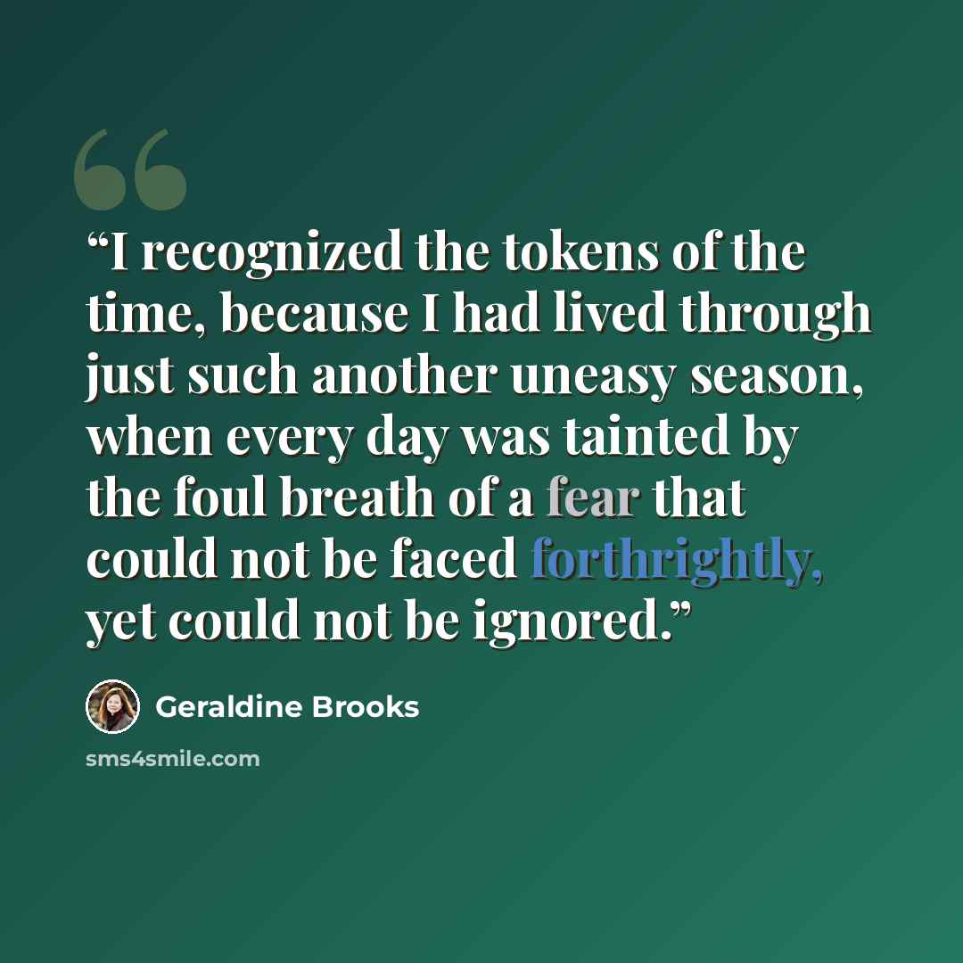 “I recognized the tokens of the time, because I had lived through just such another uneasy season, when every day was tainted by the foul breath of a fear that could not be faced forthrightly, yet could not be ignored.” quote by Geraldine Brooks