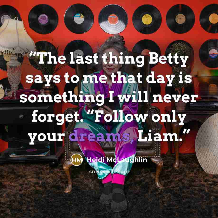 “The last thing Betty says to me that day is something I will never forget. “Follow only your dreams, Liam.” quote by Heidi McLaughlin