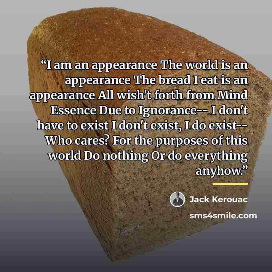 “I am an appearance The world is an appearance The bread I eat is an appearance All wish't forth from Mind Essence Due to Ignorance-- I don't have to exist I don't exist, I do exist-- Who cares? For the purposes of this world Do nothing Or do everything anyhow.” quote by Jack Kerouac