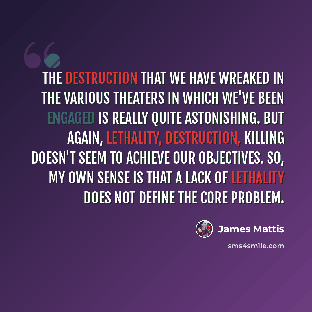 “The destruction that we have wreaked in the various theaters in which we've been engaged is really quite astonishing. But again, lethality, destruction, killing doesn't seem to achieve our objectives. So, my own sense is that a lack of lethality does not define the core problem.” quote by James Mattis
