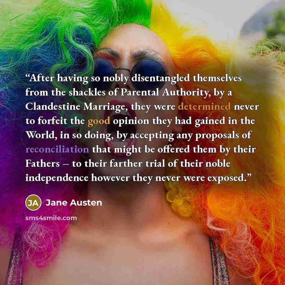 “After having so nobly disentangled themselves from the shackles of Parental Authority, by a Clandestine Marriage, they were determined never to forfeit the good opinion they had gained in the World, in so doing, by accepting any proposals of reconciliation that might be offered them by their…” quote by Jane Austen