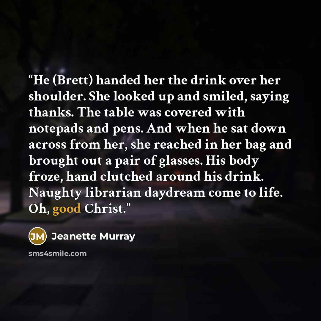 “He (Brett) handed her the drink over her shoulder. She looked up and smiled, saying thanks. The table was covered with notepads and pens. And when he sat down across from her, she reached in her bag and brought out a pair of glasses. His body froze, hand clutched around his drink. Naughty…” quote by Jeanette Murray
